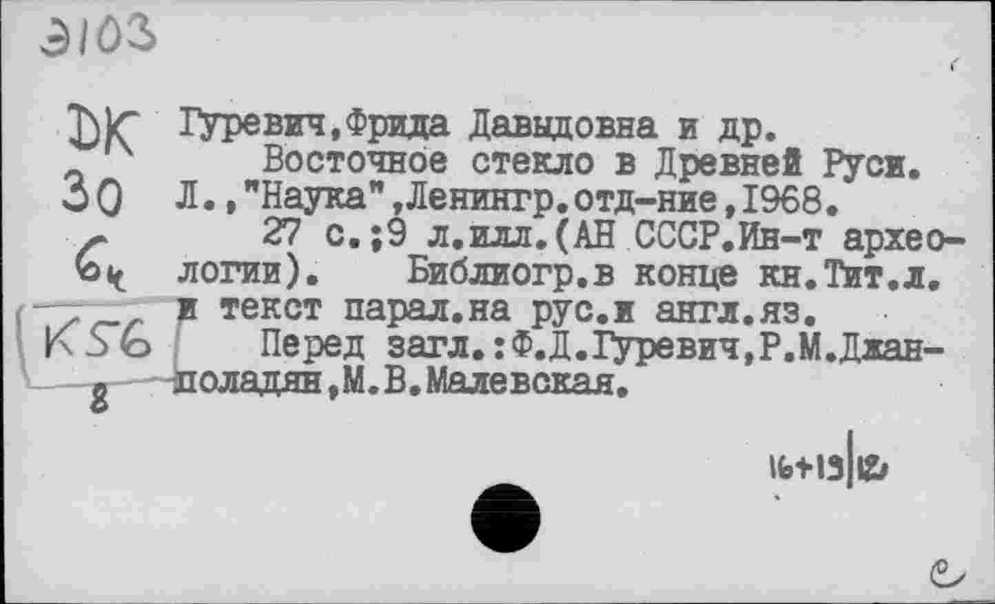 ﻿эюз
DK Зо
ТУревич, Фрида Давыдовна и др.
Восточное стекло в Древней Руси.
Л. /Наука”,Ленингр.отд-ние,1968.
27 с. ;9 л.илл.(АН СССР.Ин-т археологии). Библиогр.в конце кн.Тит.л.
-7 _ лтекст парал.на рус.и англ.яз.
К Sb Перед загл.:Ф.Д.1Уревич,Р.М.Джан-с лоладян,М.В.Малевская.
№1*1з||&